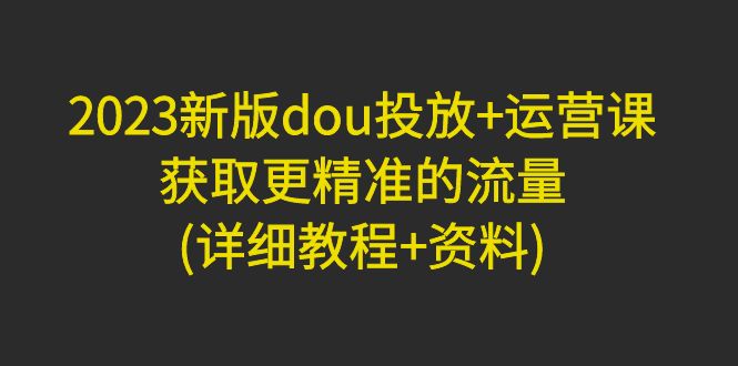 2023新版dou投放+运营课：获取更精准的流量