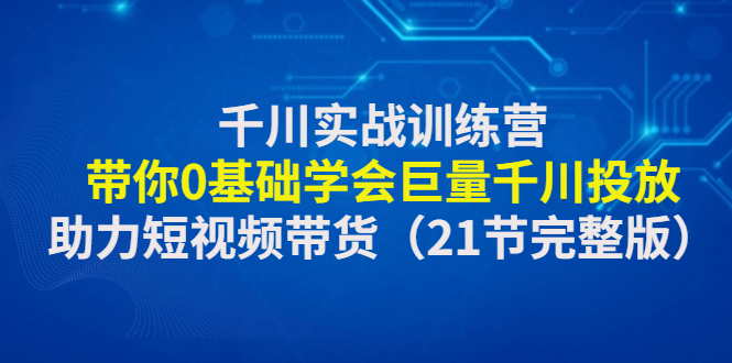 千川实战训练营：带你0基础学会巨量千川投放，助力短视频带货